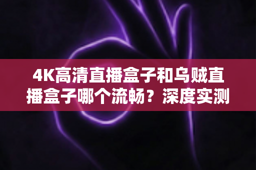 4K高清直播盒子和乌贼直播盒子哪个流畅？深度实测对比与选购全攻略，帮你彻底告别卡顿烦恼