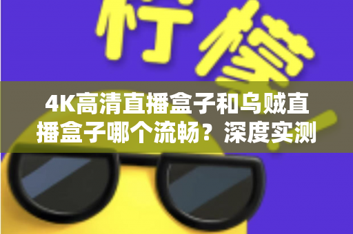 4K高清直播盒子和乌贼直播盒子哪个流畅？深度实测对比与选购全攻略，帮你彻底告别卡顿烦恼