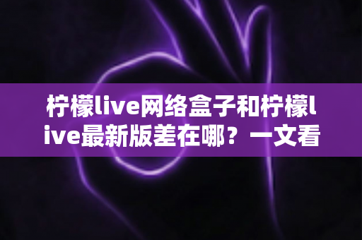 柠檬live网络盒子和柠檬live最新版差在哪？一文看懂两者核心区别与选择建议
