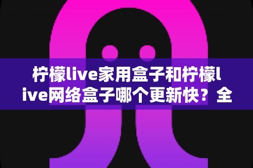 柠檬live家用盒子和柠檬live网络盒子哪个更新快？全面深度对比分析，帮你选购不踩坑