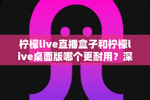 柠檬live直播盒子和柠檬live桌面版哪个更耐用？深度对比解析帮你选对设备