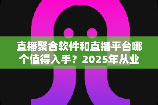 直播聚合软件和直播平台哪个值得入手?2025年从业者必读的深度对比与避坑指南 直播聚合软件和直播平台哪个值得入手?2025年从业者必读的深度对比与避坑指南