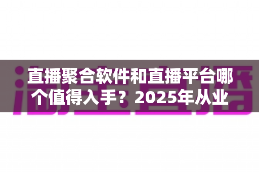 直播聚合软件和直播平台哪个值得入手？2025年从业者必读的深度对比与避坑指南