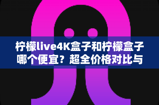 柠檬live4K盒子和柠檬盒子哪个便宜?超全价格对比与高性价比选购攻略一文读懂 柠檬live4K盒子和柠檬盒子哪个便宜?超全价格对比与高性价比选购攻略一文读懂