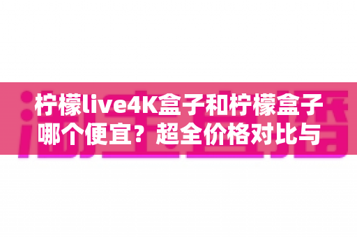 柠檬live4K盒子和柠檬盒子哪个便宜?超全价格对比与高性价比选购攻略一文读懂 柠檬live4K盒子和柠檬盒子哪个便宜?超全价格对比与高性价比选购攻略一文读懂