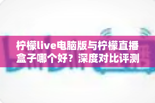 柠檬live电脑版与柠檬直播盒子哪个好?深度对比评测与选购指南 柠檬live电脑版与柠檬直播盒子哪个好?深度对比评测与选购指南