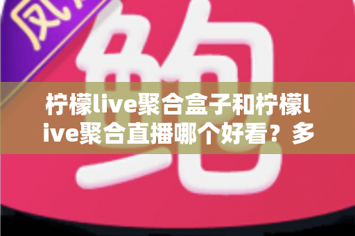 柠檬live聚合盒子和柠檬live聚合直播哪个好看？多维度深度对比，帮你选对不踩坑
