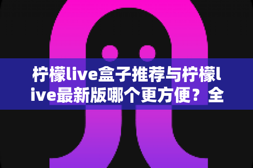 柠檬live盒子推荐与柠檬live最新版哪个更方便?全维度深度对比帮你选对方案 柠檬live盒子推荐与柠檬live最新版哪个更方便?全维度深度对比帮你选对方案