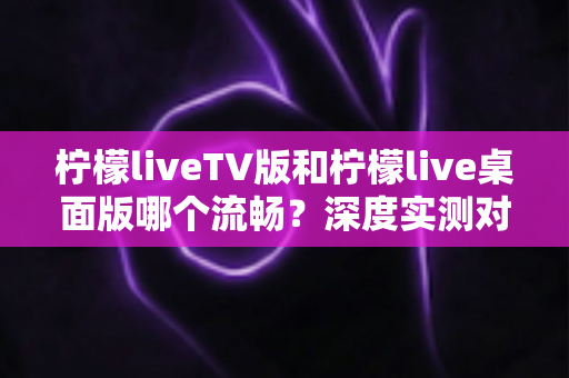 柠檬liveTV版和柠檬live桌面版哪个流畅?深度实测对比帮你选出最顺滑的观看方案 柠檬liveTV版和柠檬live桌面版哪个流畅?深度实测对比帮你选出最顺滑的观看方案