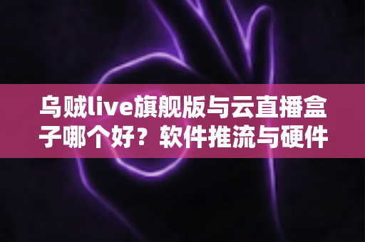 乌贼live旗舰版与云直播盒子哪个好？软件推流与硬件直播深度对比，帮你找到最合适的开播方案