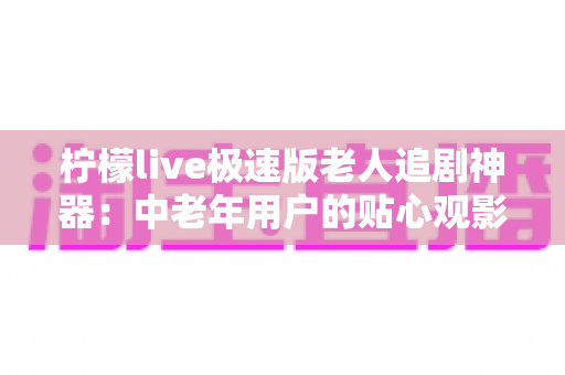 柠檬live极速版老人追剧神器：中老年用户的贴心观影伴侣，让爸妈追剧更轻松、更省心