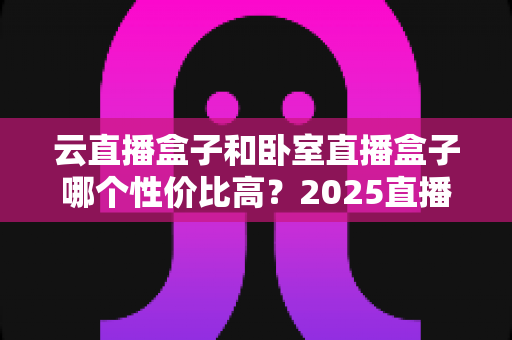 云直播盒子和卧室直播盒子哪个性价比高?2025直播设备选购避坑全指南 云直播盒子和卧室直播盒子哪个性价比高?2025直播设备选购避坑全指南