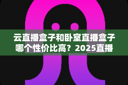 云直播盒子和卧室直播盒子哪个性价比高？2025直播设备选购避坑全指南