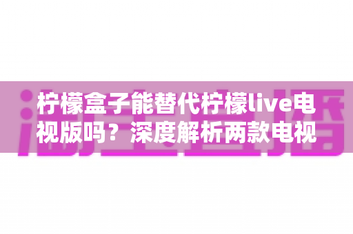 柠檬盒子能替代柠檬live电视版吗？深度解析两款电视应用的差异与选择指南