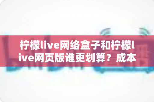 柠檬live网络盒子和柠檬live网页版谁更划算？成本、体验与选购全方位深度解析