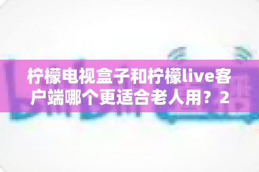 柠檬电视盒子和柠檬live客户端哪个更适合老人用?2024年长辈观影设备选购全指南 柠檬电视盒子和柠檬live客户端哪个更适合老人用?2024年长辈观影设备选购全指南