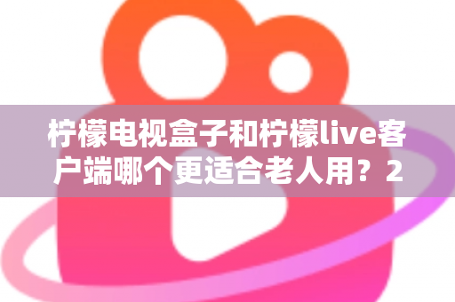 柠檬电视盒子和柠檬live客户端哪个更适合老人用?2024年长辈观影设备选购全指南 柠檬电视盒子和柠檬live客户端哪个更适合老人用?2024年长辈观影设备选购全指南