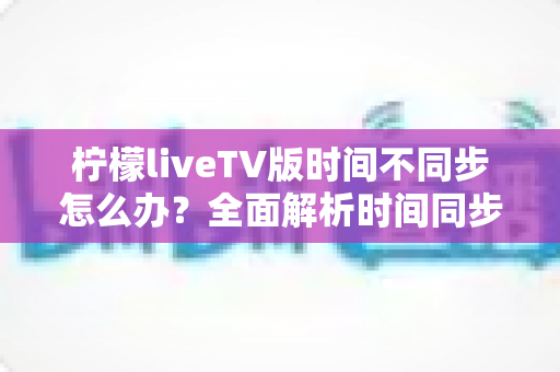 柠檬liveTV版时间不同步怎么办？全面解析时间同步故障原因与高效解决方案大全