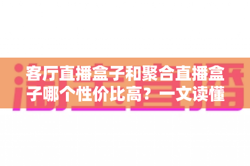 客厅直播盒子和聚合直播盒子哪个性价比高？一文读懂选购要点与深度对比