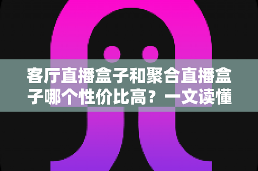 客厅直播盒子和聚合直播盒子哪个性价比高？一文读懂选购要点与深度对比