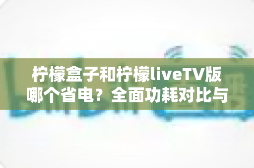 柠檬盒子和柠檬liveTV版哪个省电？全面功耗对比与选购省电指南