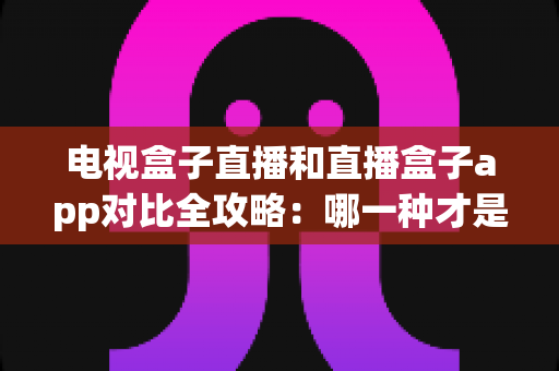 电视盒子直播和直播盒子app对比全攻略：哪一种才是家庭观影的最优选择？