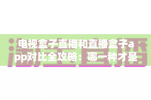 电视盒子直播和直播盒子app对比全攻略：哪一种才是家庭观影的最优选择？