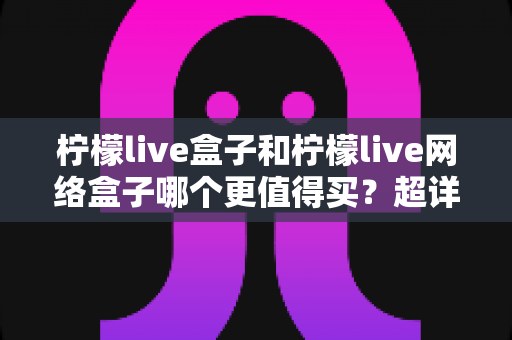 柠檬live盒子和柠檬live网络盒子哪个更值得买?超详细选购对比指南助你做出明智决定 柠檬live盒子和柠檬live网络盒子哪个更值得买?超详细选购对比指南助你做出明智决定