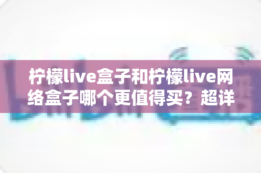 柠檬live盒子和柠檬live网络盒子哪个更值得买？超详细选购对比指南助你做出明智决定