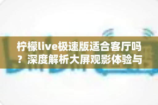 柠檬live极速版适合客厅吗?深度解析大屏观影体验与家庭使用指南 柠檬live极速版适合客厅吗?深度解析大屏观影体验与家庭使用指南