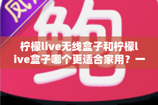 柠檬live无线盒子和柠檬live盒子哪个更适合家用?一篇讲透选购门道的深度对比指南 柠檬live无线盒子和柠檬live盒子哪个更适合家用?一篇讲透选购门道的深度对比指南