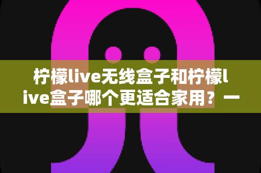 柠檬live无线盒子和柠檬live盒子哪个更适合家用？一篇讲透选购门道的深度对比指南