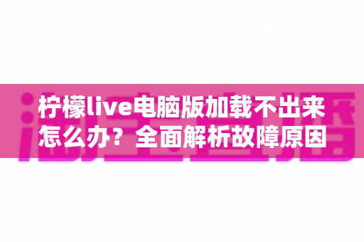 柠檬live电脑版加载不出来怎么办?全面解析故障原因与高效解决方案指南 柠檬live电脑版加载不出来怎么办?全面解析故障原因与高效解决方案指南