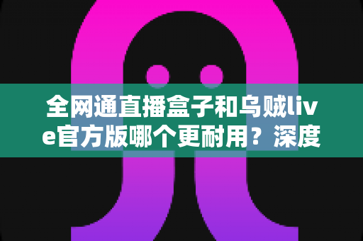 全网通直播盒子和乌贼live官方版哪个更耐用？深度解析使用寿命与选购指南