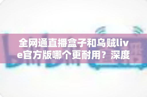 全网通直播盒子和乌贼live官方版哪个更耐用？深度解析使用寿命与选购指南