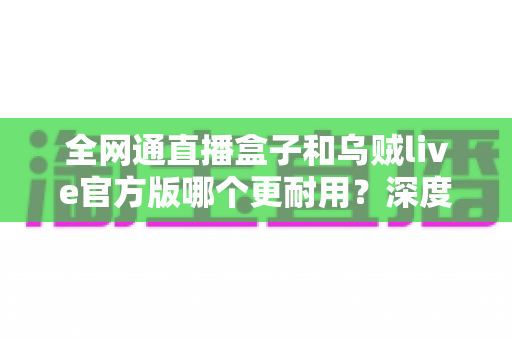 全网通直播盒子和乌贼live官方版哪个更耐用？深度解析使用寿命与选购指南