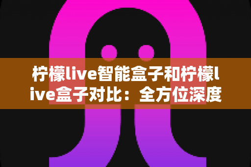 柠檬live智能盒子和柠檬live盒子对比：全方位深度评测，帮你选出更适合家庭的电视盒子