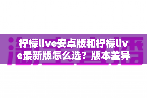 柠檬live安卓版和柠檬live最新版怎么选？版本差异全解析与实用选择指南
