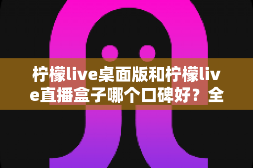 柠檬live桌面版和柠檬live直播盒子哪个口碑好?全面深度对比评测,帮你选出最适合自己的直播观看方案 柠檬live桌面版和柠檬live直播盒子哪个口碑好?全面深度对比评测,帮你选出最适合自己的直播观看方案