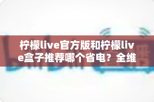 柠檬live官方版和柠檬live盒子推荐哪个省电?全维度耗电对比与实用省电指南 柠檬live官方版和柠檬live盒子推荐哪个省电?全维度耗电对比与实用省电指南