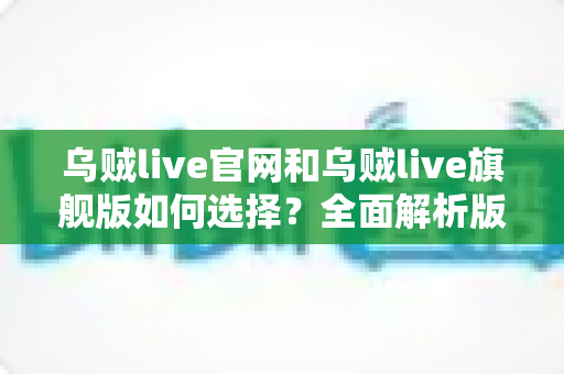 乌贼live官网和乌贼live旗舰版如何选择?全面解析版本差异、功能对比与适用人群的实用指南 乌贼live官网和乌贼live旗舰版如何选择?全面解析版本差异、功能对比与适用人群的实用指南
