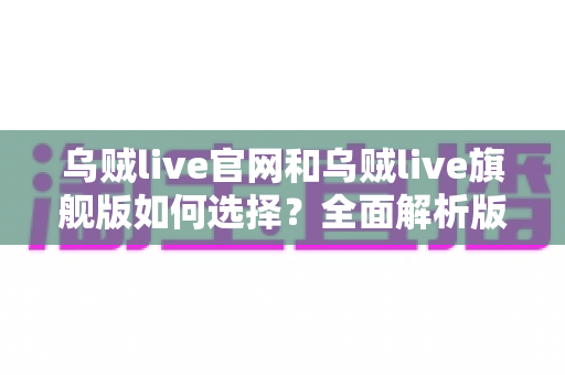 乌贼live官网和乌贼live旗舰版如何选择?全面解析版本差异、功能对比与适用人群的实用指南 乌贼live官网和乌贼live旗舰版如何选择?全面解析版本差异、功能对比与适用人群的实用指南