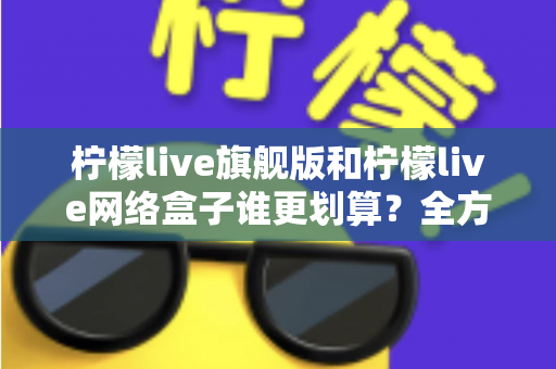 柠檬live旗舰版和柠檬live网络盒子谁更划算？全方位深度对比助你省钱又省心