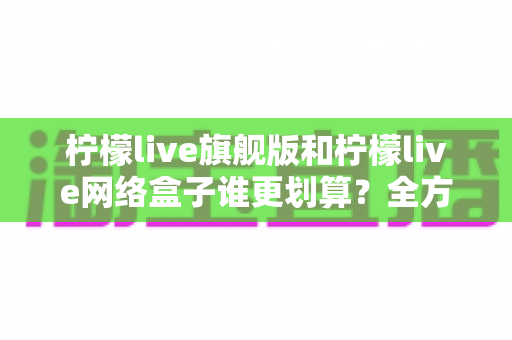 柠檬live旗舰版和柠檬live网络盒子谁更划算？全方位深度对比助你省钱又省心