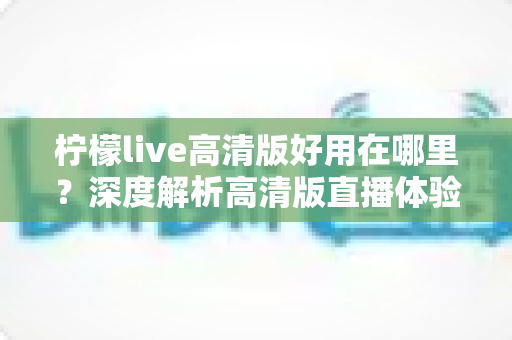 柠檬live高清版好用在哪里？深度解析高清版直播体验的五大核心优势与实用指南