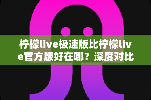柠檬live极速版比柠檬live官方版好在哪?深度对比解析帮你选对版本 柠檬live极速版比柠檬live官方版好在哪?深度对比解析帮你选对版本