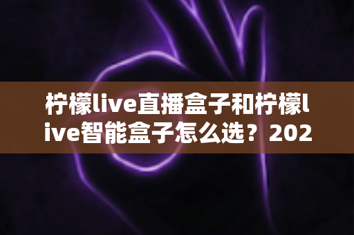 柠檬live直播盒子和柠檬live智能盒子怎么选？2025年最全选购指南帮你避坑