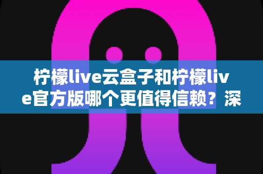 柠檬live云盒子和柠檬live官方版哪个更值得信赖？深度对比分析与安全选择指南