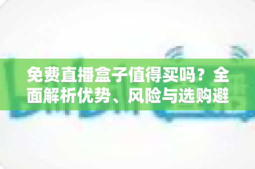 免费直播盒子值得买吗？全面解析优势、风险与选购避坑指南，看完这篇再决定