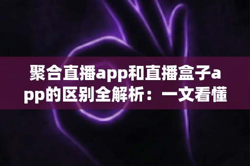 聚合直播app和直播盒子app的区别全解析:一文看懂两类应用的本质差异与选择指南 聚合直播app和直播盒子app的区别全解析:一文看懂两类应用的本质差异与选择指南